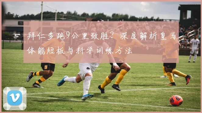 拜仁多跑9公里致胜？深度解析皇马体能短板与科学训练方法
