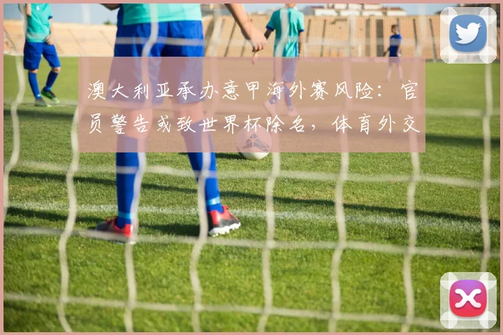 澳大利亚承办意甲海外赛风险：官员警告或致世界杯除名，体育外交危机解析