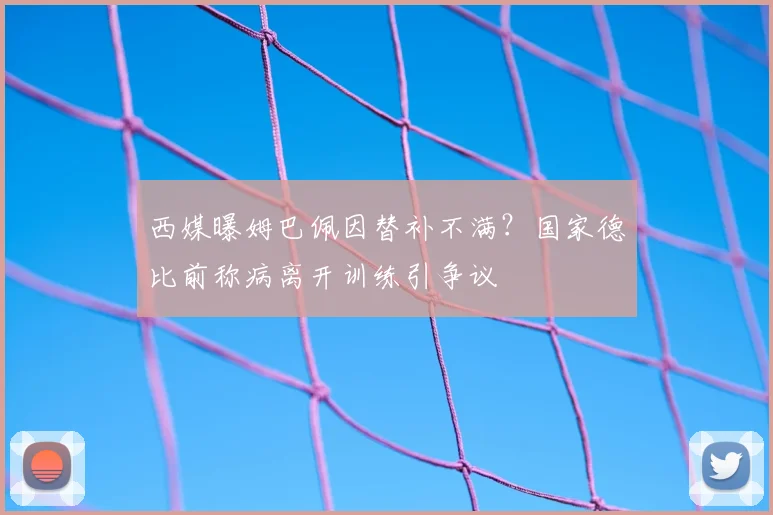 西媒曝姆巴佩因替补不满?国家德比前称病离开训练引争议