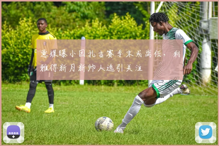 意媒曝小因扎吉赛季末或离任，利雅得新月新帅人选引关注