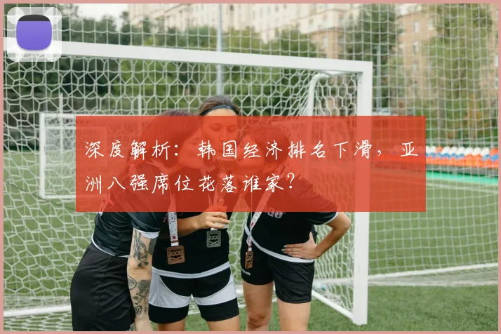 深度解析:韩国经济排名下滑,亚洲八强席位花落谁家?