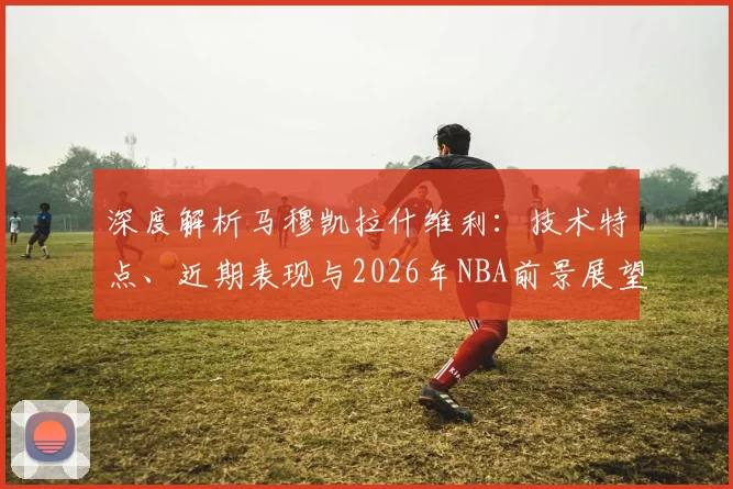 深度解析马穆凯拉什维利:技术特点、近期表现与2026年NBA前景展望